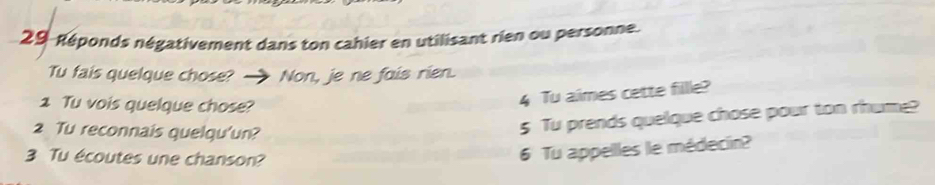 29-Réponds négativement dans ton cahier en utilisant rien ou personne. 
Tu fais quelque chose? Non, je ne fais rien. 
1 Tu vois quelque chose? 
4 Tu aimes cette fillle? 
2 Tu reconnais quelqu'un? 
5 Tu prends quelque chose pour ton rhume? 
3 Tu écoutes une chanson? 
6 Tu appelles le médecin?