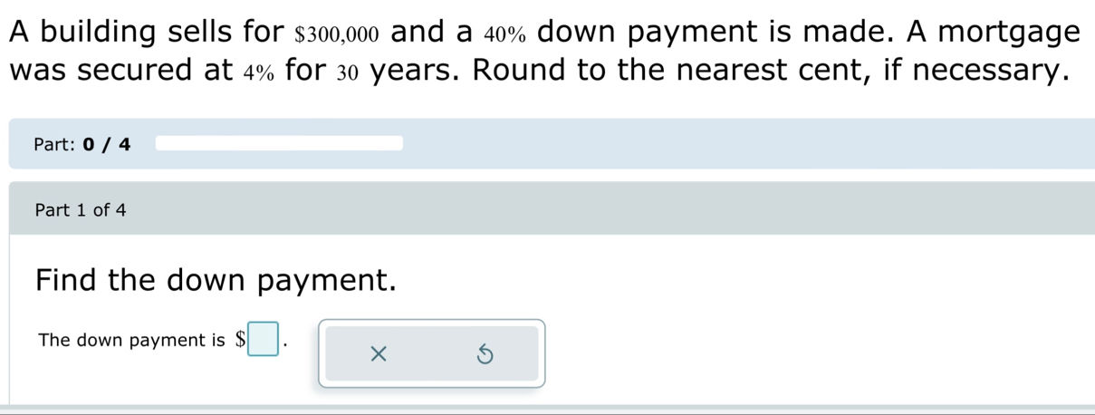 A building sells for $300,000 and a 40% down payment is made. A mortgage 
was secured at 4% for 30 years. Round to the nearest cent, if necessary. 
Part: 0 / 4 
Part 1 of 4 
Find the down payment. 
The down payment is $
× D