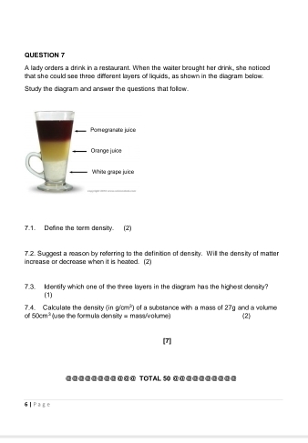 A lady orders a drink in a restaurant. When the waiter brought her drink, she noticed 
that she could see three different layers of liquids, as shown in the diagram below. 
Study the diagram and answer the questions that follow. 
7.1. Define the torm density. (2) 
7.2. Suggest a reason by referring to the definition of density. Will the density of matter 
increase or decrease when it is heated. (2) 
7.3. Identify which one of the three layers in the disgram has the highest density? 
(1)
g/cm^2)
of 50cm^2 7.4. Calculate the density (in (use the formula den sity = mass/volume) of a substance with a mass of 27g and a volume (2) 
[7] 
@@@@@@@@①ª① TOTAL 50 ①①ª@@@@@@@ 
6| Page