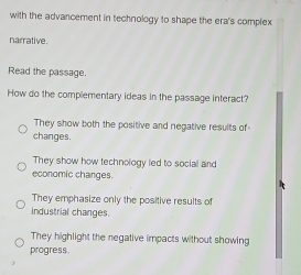 with the advancement in technology to shape the era's complex
narrative.
Read the passage.
How do the complementary ideas in the passage interact?
They show both the positive and negative results of
changes.
They show how technology led to social and
economic changes.
They emphasize only the positive results of
industrial changes.
They highlight the negative impacts without showing
progress.