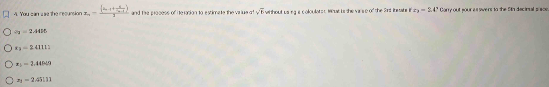 You can use the recursion x_n=frac (x_n-1+frac 6x_n-1)2 and the process of iteration to estimate the value of sqrt(6) without using a calculator. What is the value of the 3rd iterate if x_0=2.4?Carry y out your answers to the 5th decimal place
x_3=2.4495
x_3=2.41111
x_3=2.44949
x_3=2.45111