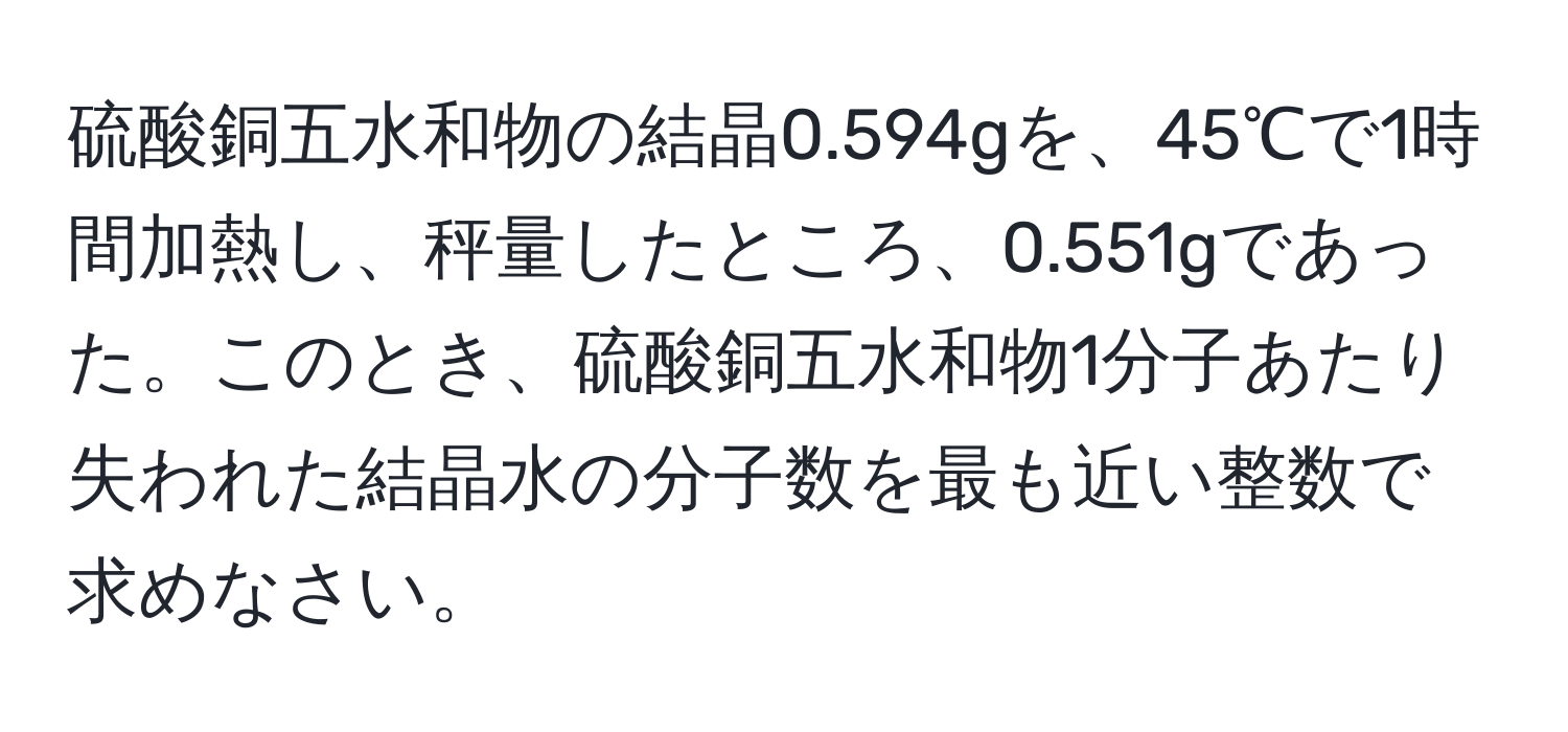 硫酸銅五水和物の結晶0.594gを、45℃で1時間加熱し、秤量したところ、0.551gであった。このとき、硫酸銅五水和物1分子あたり失われた結晶水の分子数を最も近い整数で求めなさい。