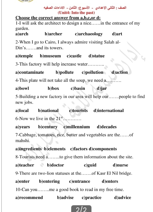 Ginall Clelyl - Gll : Egyl - Gley Gll : Liall
(Unit4: Into the past)
Choose the correct answer from a,b,c,or d:
1-I will ask the architect to design a nice……in the entrance of my
garden.
a)arch b)archer c)archaeology d)art
2-When I go to Cairo, I always admire visiting Salah al-
Din’s…….and its towers.
a)temple b)museum c)castle d)statue
3-This factory will help increase water_
a)contaminate b)pollute c)pollution d)action
4-This plate will not take all the soup, we need a._
a)bowl b)box c)basin d)jar
5-Building a new factory in our area will help our…….people to find
new jobs.
a)local b)national c)tourists d)international
6-Now we live in the 21^(st) _
a)years b)century c)millennium d)decades
7-Cabbage, tomatoes, rice, butter and vegetables are the._ ……of
mahshi.
a)ingredients b)elements c)factors d)components
8-Tourists need a._ to give them information about the site.
a)teacher b)doctor c)guid d)nurse
9-There are two-lion statuses at the……of Kasr El Nil bridge.
a)enter b)entering c)entrance d)enters
10-Can you…….me a good book to read in my free time.
a)recommend b)advise c)practice d)advice
2/2