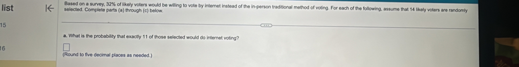 Based on a survey, 32% of likely voters would be willing to vote by internet instead of the in-person traditional method of voting. For each of the following, assume that 14 likely voters are randomly 
list selected. Complete parts (a) through (c) below.
15
a. What is the probability that exactly 11 of those selected would do internet voting?
16
(Round to five decimal places as needed.)