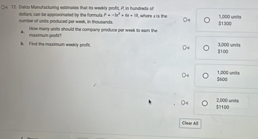 Dalco Manufacturing estimates that its weekly profit, P, in hundreds of
dollars; can be approximated by the formula P=-3x^2+6x+10 , where x is the 1,000 units
number of units produced per week, in thousands. $1300
How many units should the company produce per week to earn the
2.
maximum profit?
b. Find the maximum weekly profit. 3,000 units
$100
L 1,000 units
$600
2,000 units
$1100
Clear All