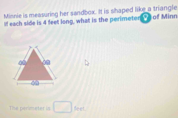 Minnie is measuring her sandbox. It is shaped like a triangle 
If each side is 4 feet long, what is the perimeterY of Minn 
The perimeter is feet.