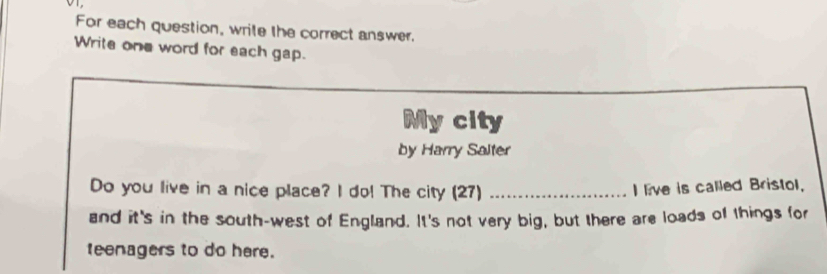 For each question, write the correct answer. 
Write one word for each gap. 
My city 
by Harry Salter 
Do you live in a nice place? I do! The city (27) _I live is called Bristol, 
and it's in the south-west of England. It's not very big, but there are loads of things for 
teenagers to do here.