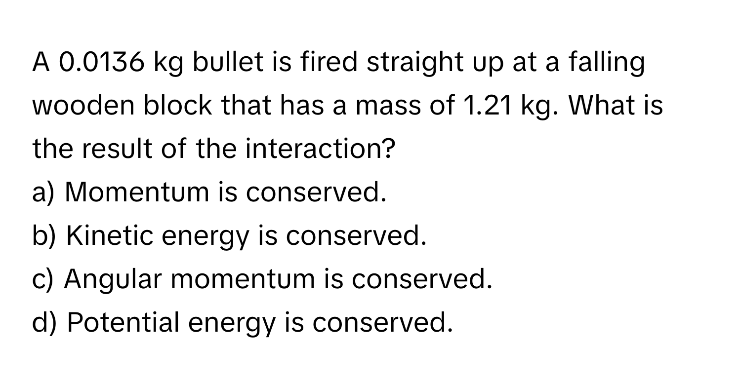 A 0.0136 kg bullet is fired straight up at a falling wooden block that has a mass of 1.21 kg. What is the result of the interaction?

a) Momentum is conserved.
b) Kinetic energy is conserved.
c) Angular momentum is conserved.
d) Potential energy is conserved.