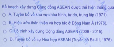 Kể hoạch xây dựng Cộng đồng ASEAN được thể hiện thống qua
A. Tuyên bố về khu vực hòa bình, tự do, trung lập (1971).
B. Hiệp ước thân thiện và hợp tác ở Đông Nam Á (1976).
C. Lộ trình xây dựng Cộng đồng ASEAN (2009 - 2015).
D. Tuyên bố về sự Hòa hợp ASEAN (Tuyên bố Ba-li I, 1976).