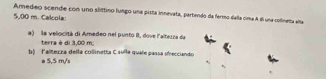 Amedeo scende con uno slittino lungo una pista innevata, partendo da fermo dalla cima A di una collinetta alta
5,00 m. Calcola: 
a) la velocità di Amedeo nel punto B, dove l'altezza da 
terra è di 3,00 m; 
b) laltezza della collinetta C sulla quale passa sfrecciando 
a 5,5 m/s