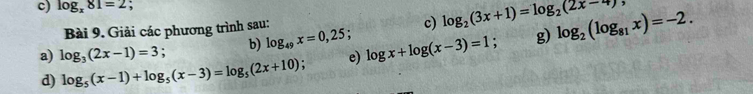 log _x81=2 , 
b) log _49x=0,25; c) log _2(3x+1)=log _2(2x-4)
Bài 9. Giải các phương trình sau: 
g) 
d) log _5(x-1)+log _5(x-3)=log _5(2x+10) : e) log x+log (x-3)=1; log _2(log _81x)=-2. 
a) log _3(2x-1)=3 :