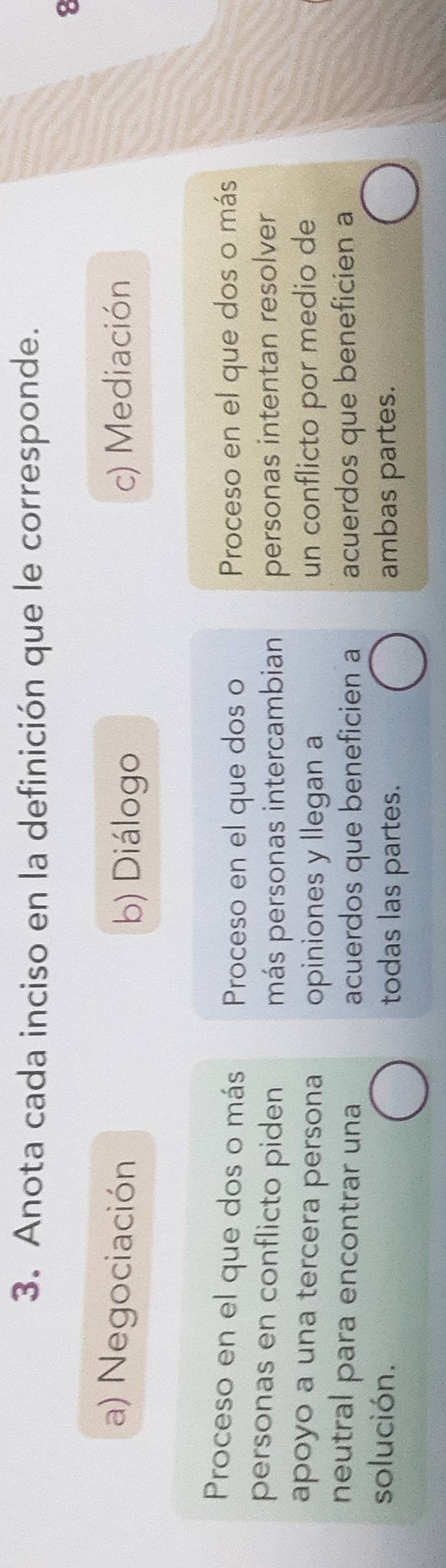 Anota cada inciso en la definición que le corresponde. 
8 
a) Negociación c) Mediación 
b) Diálogo 
Proceso en el que dos o más Proceso en el que dos o Proceso en el que dos o más 
personas en conflicto piden más personas intercambian personas intentan resolver 
apoyo a una tercera persona opiniones y llegan a un conflicto por medio de 
neutral para encontrar una acuerdos que beneficien a acuerdos que beneficien a 
solución. ambas partes. 
todas las partes.