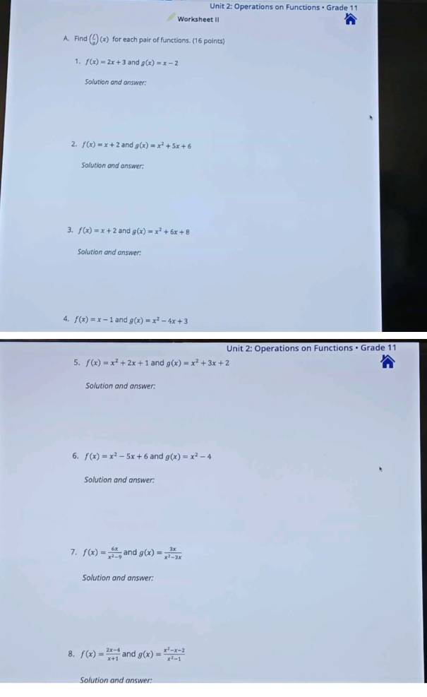 Operations on Functions • Grade 11 
Worksheet II 
A. Find ( f/a )(x) for each pair of functions. (16 points) 
1. f(x)=2x+3 and g(x)=x-2
Solution and answer: 
2. f(x)=x+2 and g(x)=x^2+5x+6
Solution and answer: 
3. f(x)=x+2 and g(x)=x^2+6x+8
Solution and answer: 
4. f(x)=x-1 and g(x)=x^2-4x+3
Unit 2: Operations on Functions • Grade 11 
5. f(x)=x^2+2x+1 and g(x)=x^2+3x+2
Solution and answer: 
6. f(x)=x^2-5x+6 and g(x)=x^2-4
Solution and answer: 
7. f(x)= 6x/x^2-9  and g(x)= 3x/x^2-2x 
Solution and answer: 
8. f(x)= (2x-4)/x+1  and g(x)= (x^2-x-2)/x^2-1 
Solution and answer: