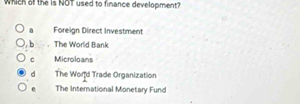 Which of the is NOT used to finance development?
a Foreign Direct Investment
b The World Bank
c Microloans
d The Word Trade Organization
e The International Monetary Fund