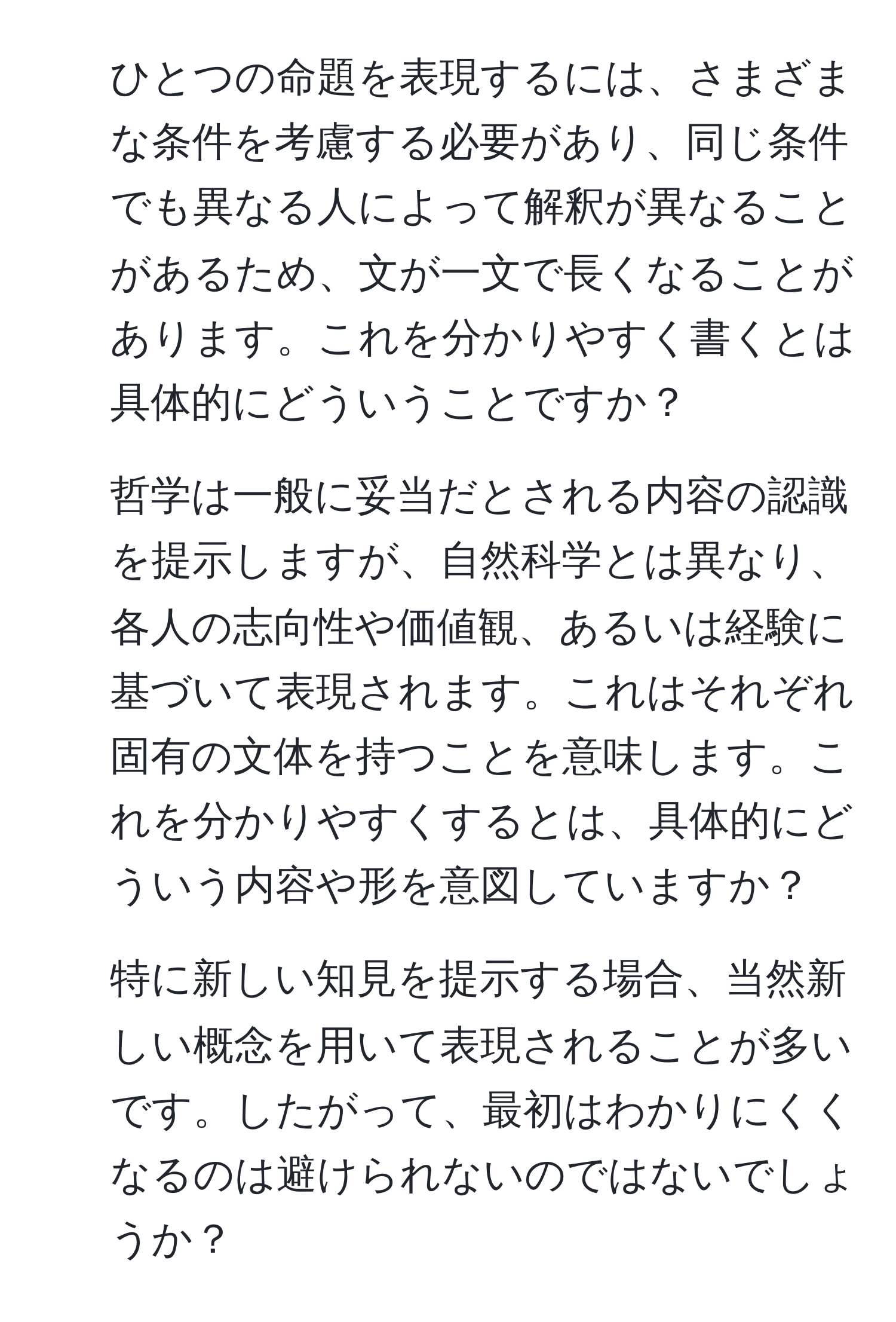 ひとつの命題を表現するには、さまざまな条件を考慮する必要があり、同じ条件でも異なる人によって解釈が異なることがあるため、文が一文で長くなることがあります。これを分かりやすく書くとは具体的にどういうことですか？

2. 哲学は一般に妥当だとされる内容の認識を提示しますが、自然科学とは異なり、各人の志向性や価値観、あるいは経験に基づいて表現されます。これはそれぞれ固有の文体を持つことを意味します。これを分かりやすくするとは、具体的にどういう内容や形を意図していますか？

3. 特に新しい知見を提示する場合、当然新しい概念を用いて表現されることが多いです。したがって、最初はわかりにくくなるのは避けられないのではないでしょうか？