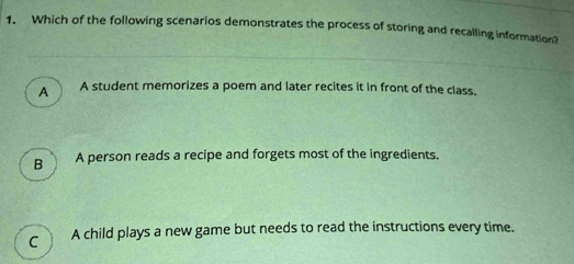 Which of the following scenarios demonstrates the process of storing and recalling information?
A A student memorizes a poem and later recites it in front of the class.
B A person reads a recipe and forgets most of the ingredients.
C A child plays a new game but needs to read the instructions every time.