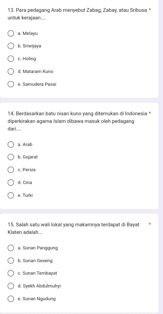 Para pedagang Arab menyebut Zabag, Zabay, atau Sribusa *
untuk kerajaan....
a. Melayu
b. Sriwijaya
c. Holing
d. Mataram Kuno
e. Samudera Pasai
14. Berdasarkan batu nisan kuno yang ditemukan di Indonesia *
diperkirakan agama Islam dibawa masuk oleh pedagang
dari....
a. Arab
b. Gujarat
c. Persia
d. Cina
e. Turki
15. Salah satu wali lokal yang makamnya terdapat di Bayat
Klaten adalah...
a. Sunan Panggung
b. Sunan Geseng
c. Sunan Tembayat
d. Syekh Abdulmuhyi
e. Sunan Ngudung