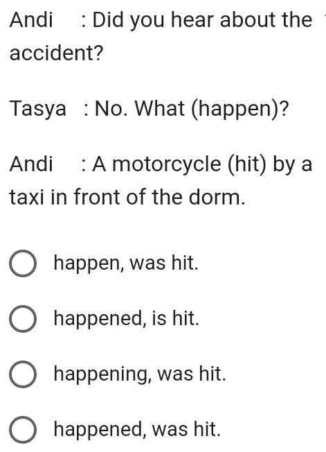 Andi : Did you hear about the
accident?
Tasya : No. What (happen)?
Andi : A motorcycle (hit) by a
taxi in front of the dorm.
happen, was hit.
happened, is hit.
happening, was hit.
happened, was hit.