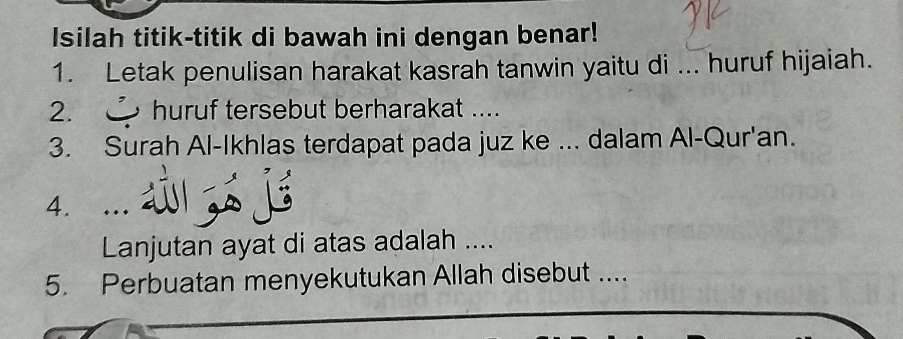 Isilah titik-titik di bawah ini dengan benar! 
1. Letak penulisan harakat kasrah tanwin yaitu di ... huruf hijaiah. 
2. huruf tersebut berharakat .... 
3. Surah Al-Ikhlas terdapat pada juz ke ... dalam Al-Qur'an. 
4. … 
Lanjutan ayat di atas adalah .... 
5. Perbuatan menyekutukan Allah disebut ....