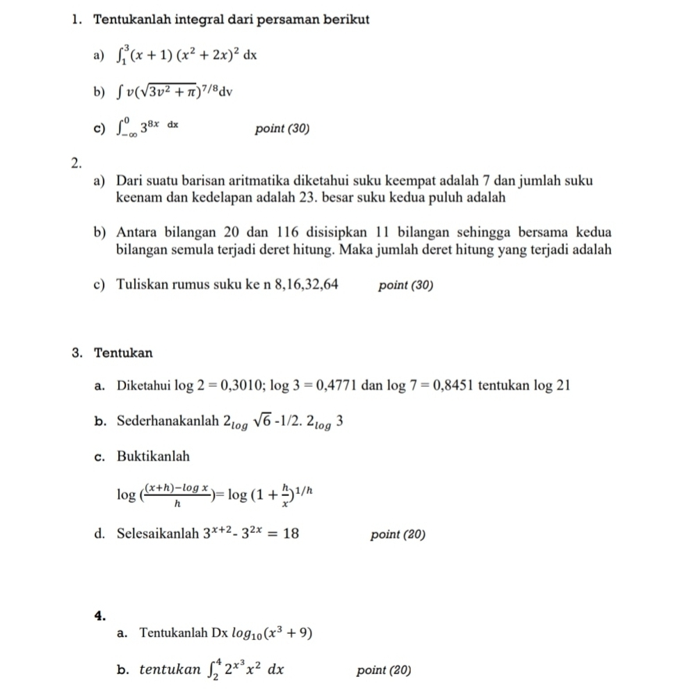 Tentukanlah integral dari persaman berikut 
a) ∈t _1^(3(x+1)(x^2)+2x)^2dx
b) ∈t v(sqrt(3v^2+π ))^7/8dv
c) ∈t _(-∈fty)^03^(8x)dx point (30) 
2. 
a) Dari suatu barisan aritmatika diketahui suku keempat adalah 7 dan jumlah suku 
keenam dan kedelapan adalah 23. besar suku kedua puluh adalah 
b) Antara bilangan 20 dan 116 disisipkan 11 bilangan sehingga bersama kedua 
bilangan semula terjadi deret hitung. Maka jumlah deret hitung yang terjadi adalah 
c) Tuliskan rumus suku ke n 8, 16, 32, 64 point (30) 
3. Tentukan 
a. Diketahui log 2=0,3010; log 3=0,4771 dan log 7=0,8451 tentukan log 21
B. Sederhanakanlah 2_logsqrt(6)-1/2.2_log3
c. Buktikanlah
log ( ((x+h)-log x)/h )=log (1+ h/x )^1/h
d. Selesaikanlah 3^(x+2)-3^(2x)=18 point (20) 
4. 
a. Tentukanlah Dxlog _10(x^3+9)
b. tentukan ∈t _2^(42^x^3)x^2dx point (20)