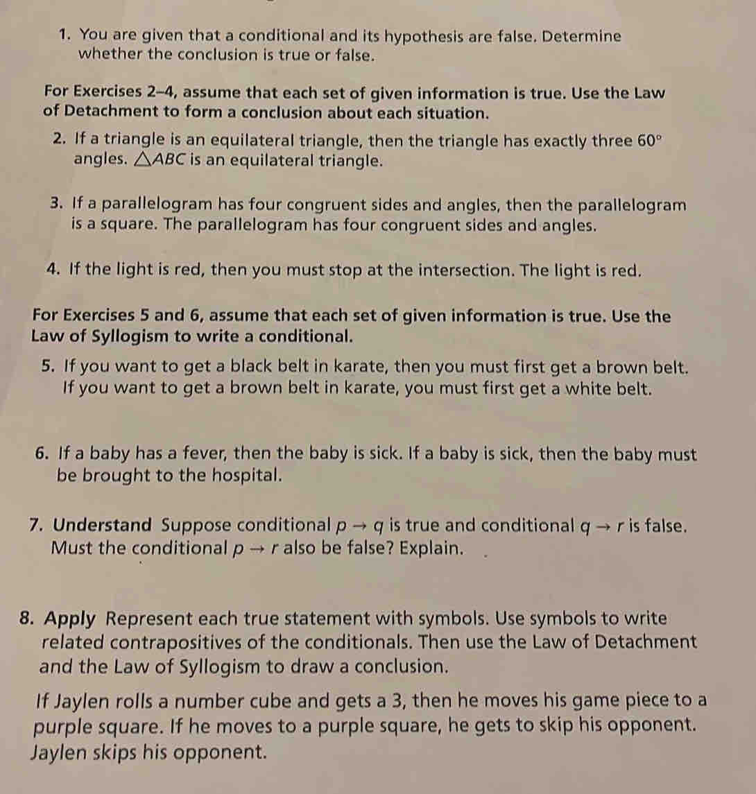 You are given that a conditional and its hypothesis are false. Determine 
whether the conclusion is true or false. 
For Exercises 2-4, assume that each set of given information is true. Use the Law 
of Detachment to form a conclusion about each situation. 
2. If a triangle is an equilateral triangle, then the triangle has exactly three 60°
angles. △ ABC is an equilateral triangle. 
3. If a parallelogram has four congruent sides and angles, then the parallelogram 
is a square. The parallelogram has four congruent sides and angles. 
4. If the light is red, then you must stop at the intersection. The light is red. 
For Exercises 5 and 6, assume that each set of given information is true. Use the 
Law of Syllogism to write a conditional. 
5. If you want to get a black belt in karate, then you must first get a brown belt. 
If you want to get a brown belt in karate, you must first get a white belt. 
6. If a baby has a fever, then the baby is sick. If a baby is sick, then the baby must 
be brought to the hospital. 
7. Understand Suppose conditional pto q is true and conditional q → r is false. 
Must the conditional p → r also be false? Explain. 
8. Apply Represent each true statement with symbols. Use symbols to write 
related contrapositives of the conditionals. Then use the Law of Detachment 
and the Law of Syllogism to draw a conclusion. 
If Jaylen rolls a number cube and gets a 3, then he moves his game piece to a 
purple square. If he moves to a purple square, he gets to skip his opponent. 
Jaylen skips his opponent.