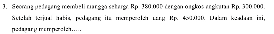 Seorang pedagang membeli mangga seharga Rp. 380.000 dengan ongkos angkutan Rp. 300.000. 
Setelah terjual habis, pedagang itu memperoleh uang Rp. 450.000. Dalam keadaan ini, 
pedagang memperoleh….