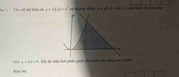 âu 2: Cho đồ thị hàm số y=f(x)=x^2 và đưởng thắng y=g(x)=mx+n như hình vẽ dưới đây:
0
A
a
Nếu a=3, b=9. Khi đó diện tích phần gạch như hình trên bằng bao nhiêu?
Đáp án: