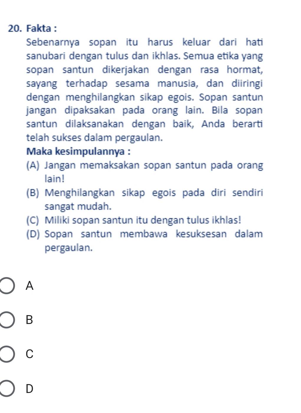 Fakta :
Sebenarnya sopan itu harus keluar dari hati
sanubari dengan tulus dan ikhlas. Semua etika yang
sopan santun dikerjakan dengan rasa hormat,
sayang terhadap sesama manusia, dan diiringi
dengan menghilangkan sikap egois. Sopan santun
jangan dipaksakan pada orang lain. Bila sopan
santun dilaksanakan dengan baik, Anda berarti
telah sukses dalam pergaulan.
Maka kesimpulannya :
(A) Jangan memaksakan sopan santun pada orang
lain!
(B) Menghilangkan sikap egois pada diri sendiri
sangat mudah.
(C) Miliki sopan santun itu dengan tulus ikhlas!
(D) Sopan santun membawa kesuksesan dalam
pergaulan.
A
B
C
D