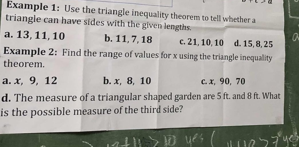 Example 1: Use the triangle inequality theorem to tell whether a
triangle can have sides with the given lengths.
a. 13, 11, 10 b. 11, 7, 18 c. 21, 10, 10 d. 15, 8, 25
Example 2: Find the range of values for x using the triangle inequality
theorem.
a. x, 9, 12 b. x, 8, 10 c. x, 90, 70
d. The measure of a triangular shaped garden are 5 ft. and 8 ft. What
is the possible measure of the third side?