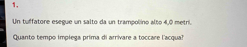 Un tuffatore esegue un salto da un trampolino alto 4, 0 metri. 
Quanto tempo impiega prima di arrivare a toccare l'acqua?