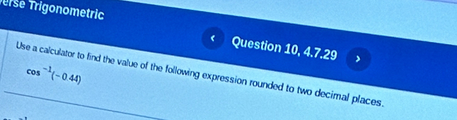erse Trigonometric 
Question 10, 4.7.29 
Use a calculator to find the value of the following expression rounded to two decimal places cos^(-1)(-0.44)