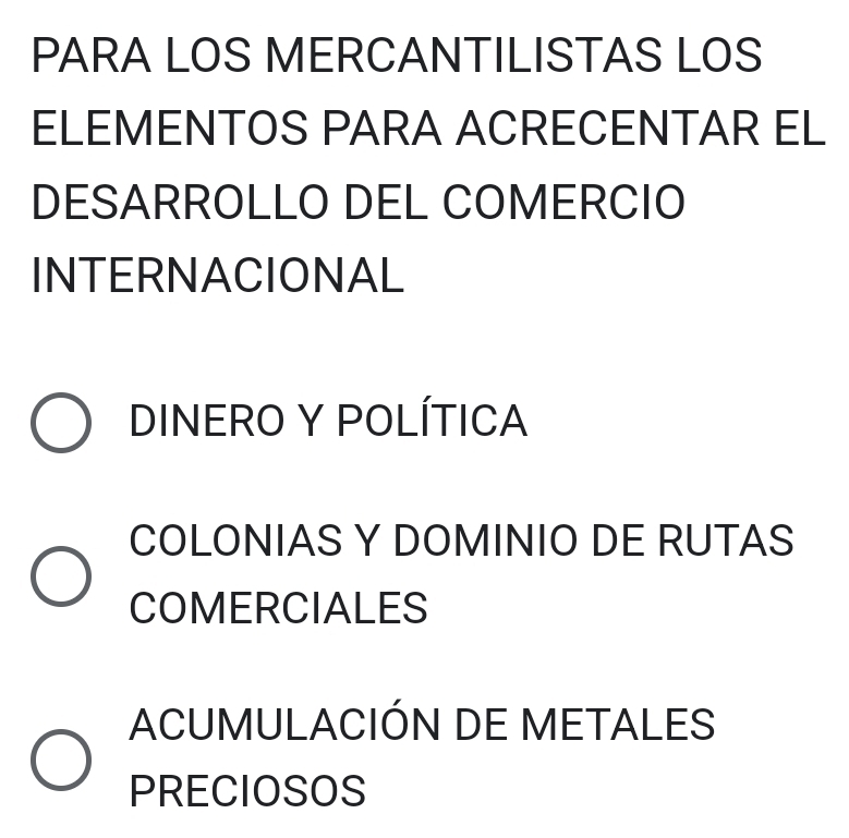 PARA LOS MERCANTILISTAS LOS
ELEMENTOS PARA ACRECENTAR EL
DESARROLLO DEL COMERCIO
INTERNACIONAL
DINERO Y POLÍTICA
COLONIAS Y DOMINIO DE RUTAS
COMERCIALES
ACUMULACIÓN DE METALES
PRECIOSOS