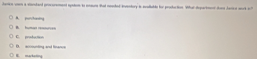 Janice uses a standard procurement system to ensure that needed inventory is available for production. What department does Janice work in?
A. purchasing
B. human resources
C. production
D. accounting and linance
E. marketing