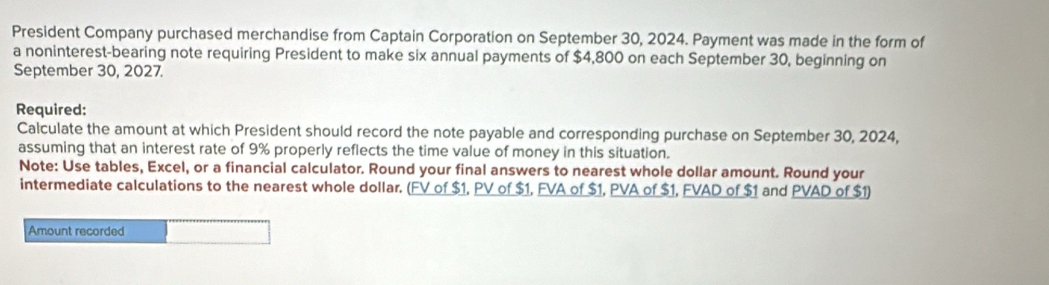 President Company purchased merchandise from Captain Corporation on September 30, 2024. Payment was made in the form of 
a noninterest-bearing note requiring President to make six annual payments of $4,800 on each September 30, beginning on 
September 30, 2027. 
Required: 
Calculate the amount at which President should record the note payable and corresponding purchase on September 30, 2024, 
assuming that an interest rate of 9% properly reflects the time value of money in this situation. 
Note: Use tables, Excel, or a financial calculator. Round your final answers to nearest whole dollar amount. Round your 
intermediate calculations to the nearest whole dollar. (FV of $1, PV of $1, FVA of $1, PVA of $1, FVAD of $1 and PVAD of $1) 
Amount recorded