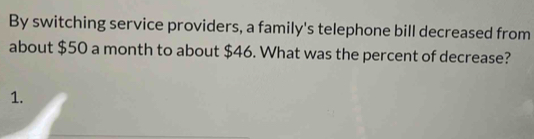 By switching service providers, a family's telephone bill decreased from 
about $50 a month to about $46. What was the percent of decrease? 
1.