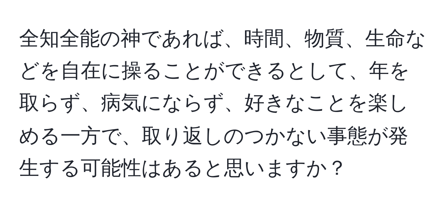 全知全能の神であれば、時間、物質、生命などを自在に操ることができるとして、年を取らず、病気にならず、好きなことを楽しめる一方で、取り返しのつかない事態が発生する可能性はあると思いますか？