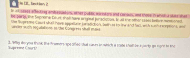 cle III, Section 2 
In all cases affecting ambassadors, other public ministers and consuls, and those in which a state shall 
be party, the Supreme Court shall have original jurisdiction. In all the other cases before mentioned, 
the Supreme Court shall have appellate jurisdiction, both as to law and fact, with such exceptions, and 
under such regulations as the Congress shall make. 
3. Why do you think the Framers specified that cases in which a state shall be a party go right to the 
Supreme Court?