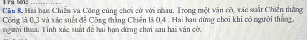 Tra l01:_ 
Câu 8. Hai bạn Chiến và Công cùng chơi cờ với nhau. Trong một ván cờ, xác suất Chiến thắng 
Công là 0, 3 và xác suất để Công thắng Chiến là 0, 4. Hai bạn dừng chơi khi có người thắng, 
người thua. Tính xác suất đễ hai bạn dừng chơi sau hai ván cờ.