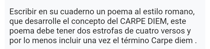 Escribir en su cuaderno un poema al estilo romano, 
que desarrolle el concepto del CARPE DIEM, este 
poema debe tener dos estrofas de cuatro versos y 
por lo menos incluir una vez el término Carpe diem .