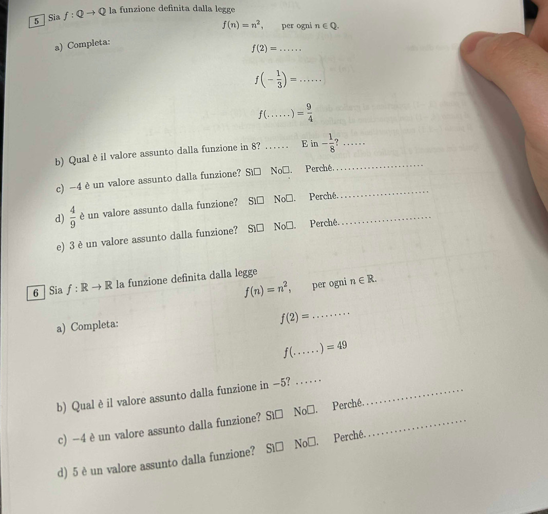 Sia f:Qto Q la funzione definita dalla legge
f(n)=n^2 ， per ogni n∈ Q. 
a) Completa:
f(2)= _ 
_ f(- 1/3 )=
f(.. _  = 9/4 
_ 
b) Qual èil valore assunto dalla funzione in 8? _E in - 1/8  _ 
_ 
c) -4 è un valore assunto dalla funzione? Sì□ No□. Perché. 
d)  4/9  è un valore assunto dalla funzione? Sì□ No□. Perché._ 
e) 3 è un valore assunto dalla funzione? Sì□ No□. Perché. 
6 Sia f: Rto R la funzione definita dalla legge
f(n)=n^2 ， per ogni n∈ R. 
_ f(2)=
a) Completa:
f( _ ) =49
b) Qual è il valore assunto dalla funzione in −5? ..._ 
c) -4 è un valore assunto dalla funzione? Sì□ No□. Perché._ 
d) 5 è un valore assunto dalla funzione? Sì□ No□. Perché.