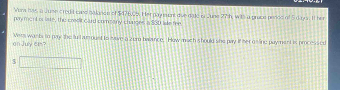 Vera has a June credit card balance of $476.09. Her payment due date is June 27th, with a grace period of 5 days. If her 
payment is late, the credit card company charges a $30 late fee. 
Vera wants to pay the full amount to have a zero balance. How much should she pay if her online payment is processed 
on July 6th?
$ □