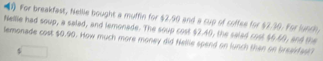 For breakfast, Nellie bought a muffin for $2,90 and a cup of coffee for $2/30. For lunch 
Nellie had soup, a salad, and lemonade. The soup cost $2.40, the salad cost $6.60, and the 
lemonade cost $0.90. How much more money did Nellie spend on lunch than on break fask?