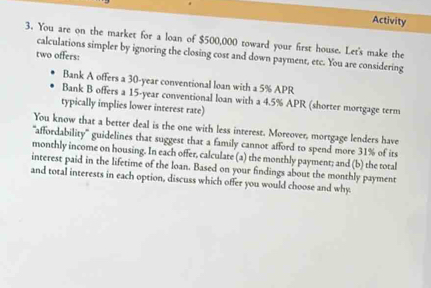 Activity 
3. You are on the market for a loan of $500,000 toward your first house. Let's make the 
calculations simpler by ignoring the closing cost and down payment, etc. You are considering 
two offers: 
Bank A offers a 30-year conventional loan with a 5% APR 
Bank B offers a 15-year conventional loan with a 4.5% APR (shorter mortgage term 
typically implies lower interest rate) 
You know that a better deal is the one with less interest. Moreover, mortgage lenders have 
'affordability' guidelines that suggest that a family cannot afford to spend more 31% of its 
monthly income on housing. In each offer, calculare (a) the monthly payment; and (b) the total 
interest paid in the lifetime of the loan. Based on your findings about the monthly payment 
and total interests in each option, discuss which offer you would choose and why