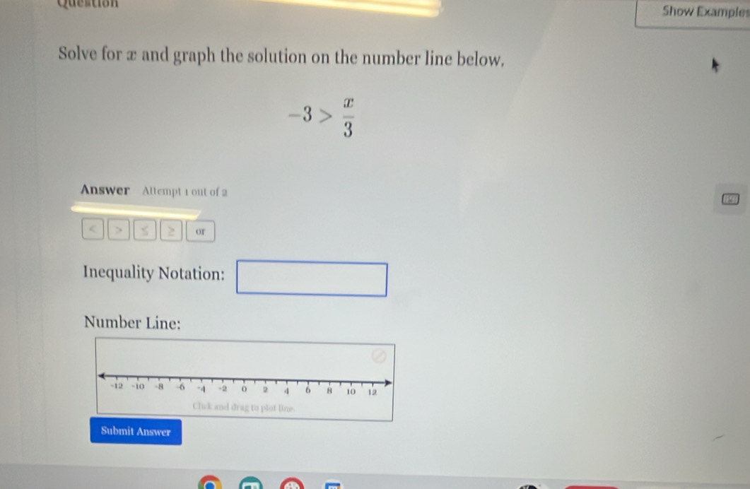 Question 
Show Examples 
Solve for x and graph the solution on the number line below,
-3> x/3 
Answer Altempt 1 out of 2 
(2) 
> 2 or 
Inequality Notation: □ 
Number Line: 
Submit Answer