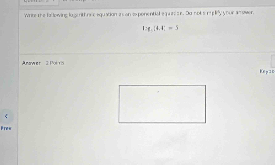 Write the following logarithmic equation as an exponential equation. Do not simplify your answer.
log _y(4,4)=5
Answer 2 Points 
Keybo 
Prev