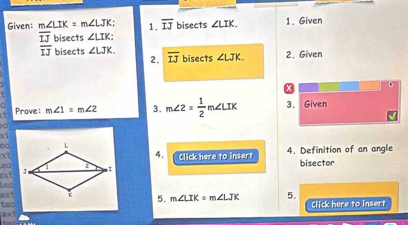 Given: m∠ LIK=m∠ LJK. 1. overline IJ bisects ∠ LIK. 1. Given
overline IJ bisects ∠ LIK;
overline IJ bisects ∠ LJK. 
2. overline IJ bisects ∠ LJK. 2. Given 
x 
a 
3. m∠ 2= 1/2 m∠ LIK
a Prove: m∠ 1=m∠ 2 3. Given 
d 
xt 
ea 
xtClick here to insert 4. Definition of an angle 
4. 
ea bisector 
xt 
teo 
ext 5. 
5. m∠ LIK=m∠ LJK
teo Click here to insert 
ext