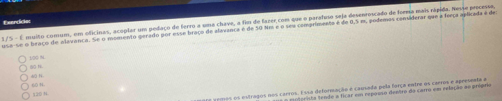 Exercício:
1/5 - É muito comum, em oficinas, acoplar um pedaço de ferro a uma chave, a fim de fazer com que o parafuso seja desenroscado de forma mais rápida. Nesse processo,
usa-se o braço de alavanca. Se o momento gerado por esse braço de alavanca é de 50 Nm e o seu comprimento é de 0,5 m, podemos considerar que a força aplicada é de:
100 N.
B0 N.
40 N.
60 N.
e vemos os estragos nos carros. Essa deformação é causada pela força entre os carros e apresenta a
O motorista tende a ficar em repouso dentro do carro em relação ao próprio
120 N