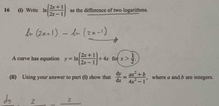 16 (i) Write ln ( (2x+1)/2x-1 ) as the difference of two logarithms. 
A curve has equation y=ln ( (2x+1)/2x-1 )+4x for x> 1/2 . 
(ii) Using your answer to part (i) show that  dy/dx = (ax^2+b)/4x^2-1  , where a and b are integers.