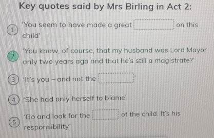 Key quotes said by Mrs Birling in Act 2: 
'You seem to have made a great on this 
1 
child' 
'You know, of course, that my husband was Lord Mayor 
2 
only two years ago and that he's still a magistrate?' 
3  ‘It’s you - and not the 
4 ‘She had only herself to blame’ 
Go and look for the of the child. It's his 
5 
responsibility