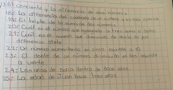 conciente y Id dfferencia do doo nimeros 
185 La dfferencia del coadrodo de on nimero y su raiz cobica 
19i Ê1 triple de ld ecmade dos Nimeros 
20. Cuál es el nimero aue agregado a tres suma a ocho 
21 Cooil esel nimero aue dismincido do veinle da pon 
dpferencia beete 
22:On nimerd acmentando en cinco equvale a 10
2 B: El doble de on nimerd disminuido en dos equivale 
a veinte 
24=Loo on0s de soFia dentro de doce anos 
2sLa edad de Juan hade tres aros